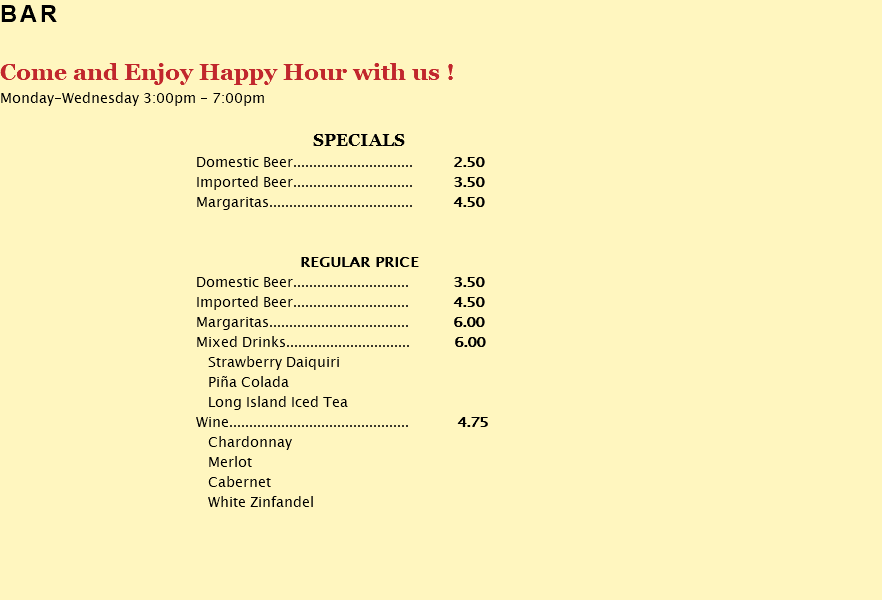 BAR Come and Enjoy Happy Hour with us ! Monday-Wednesday 3:00pm - 7:00pm SPECIALS Domestic Beer.............................. 2.50 Imported Beer.............................. 3.50 Margaritas.................................... 4.50 REGULAR PRICE Domestic Beer............................. 3.50 Imported Beer............................. 4.50 Margaritas................................... 6.00 Mixed Drinks............................... 6.00 Strawberry Daiquiri Piña Colada Long Island Iced Tea Wine............................................. 4.75 Chardonnay Merlot Cabernet White Zinfandel
